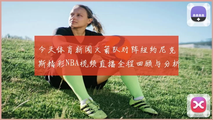 今天体育新闻火箭队对阵纽约尼克斯精彩NBA视频直播全程回顾与分析