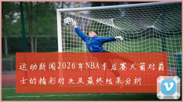 运动新闻2026年NBA季后赛火箭对爵士的精彩对决及最终结果分析