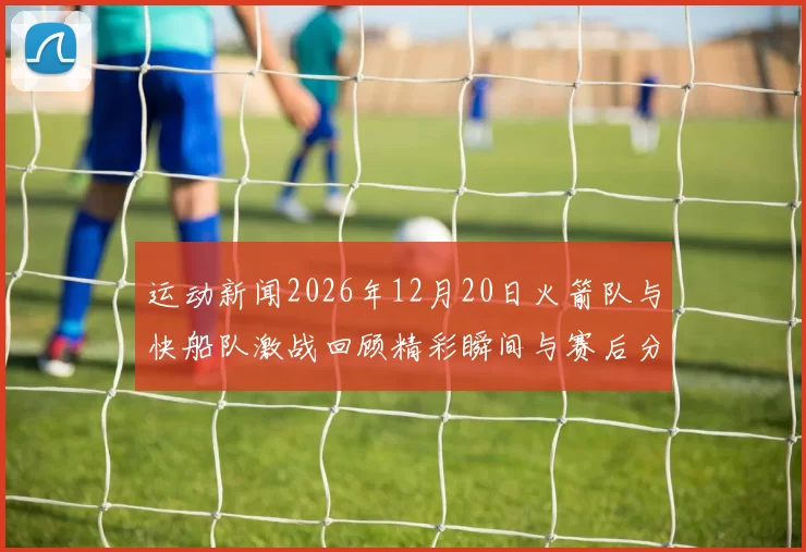 运动新闻2026年12月20日火箭队与快船队激战回顾精彩瞬间与赛后分析