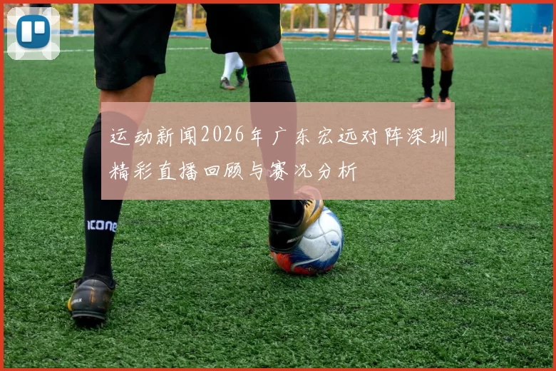 运动新闻2026年广东宏远对阵深圳精彩直播回顾与赛况分析