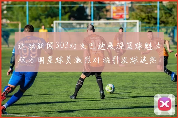运动新闻303对决巴迪展现篮球魅力双方明星球员激烈对抗引发球迷热情高涨