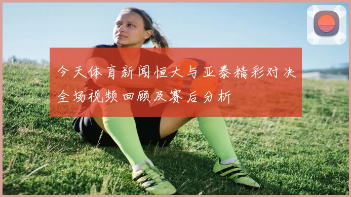 今天体育新闻恒大与亚泰精彩对决全场视频回顾及赛后分析