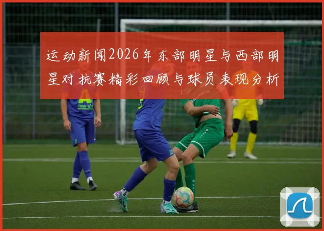运动新闻2026年东部明星与西部明星对抗赛精彩回顾与球员表现分析